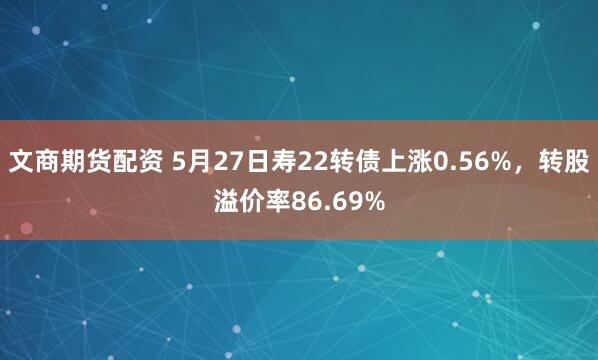 文商期货配资 5月27日寿22转债上涨0.56%，转股溢价率86.69%