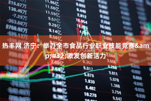 热丰网 济宁：举办全市食品行业职业技能竞赛 激发创新活力