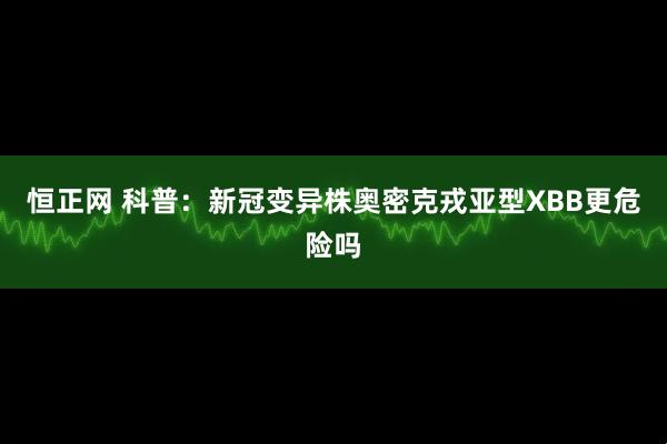 恒正网 科普：新冠变异株奥密克戎亚型XBB更危险吗