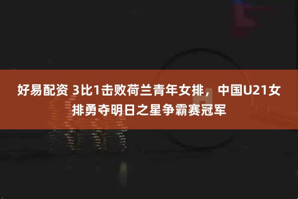 好易配资 3比1击败荷兰青年女排，中国U21女排勇夺明日之星争霸赛冠军