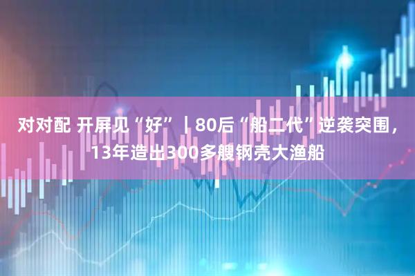 对对配 开屏见“好”｜80后“船二代”逆袭突围，13年造出300多艘钢壳大渔船