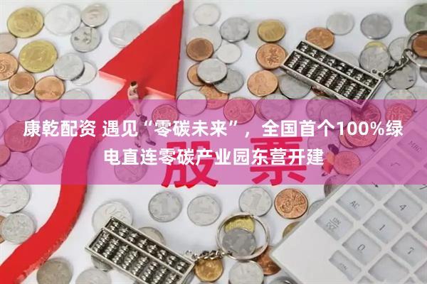 康乾配资 遇见“零碳未来”，全国首个100%绿电直连零碳产业园东营开建