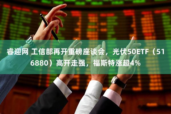 睿迎网 工信部再开重磅座谈会，光伏50ETF（516880）高开走强，福斯特涨超4%