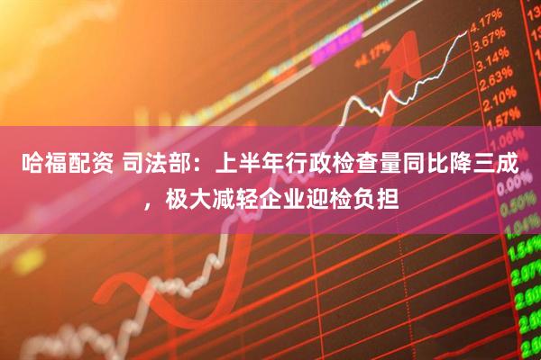 哈福配资 司法部：上半年行政检查量同比降三成，极大减轻企业迎检负担