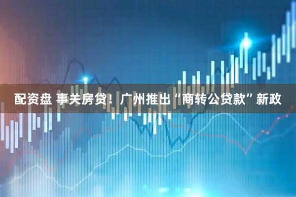 配资盘 事关房贷！广州推出“商转公贷款”新政