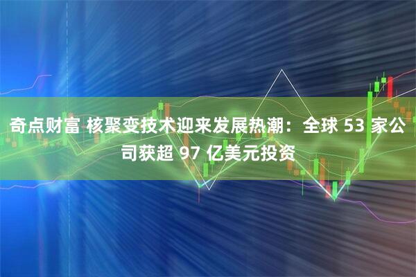 奇点财富 核聚变技术迎来发展热潮：全球 53 家公司获超 97 亿美元投资