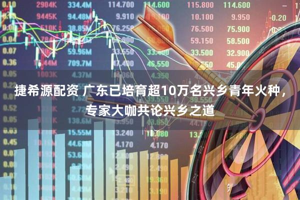 捷希源配资 广东已培育超10万名兴乡青年火种，专家大咖共论兴乡之道