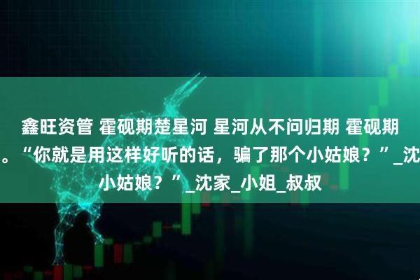 鑫旺资管 霍砚期楚星河 星河从不问归期 霍砚期错愕的看着我。“你就是用这样好听的话，骗了那个小姑娘？”_沈家_小姐_叔叔