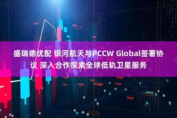 盛瑞德优配 银河航天与PCCW Global签署协议 深入合作探索全球低轨卫星服务