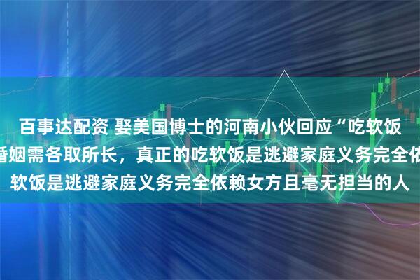 百事达配资 娶美国博士的河南小伙回应“吃软饭”：我收入不低，经营婚姻需各取所长，真正的吃软饭是逃避家庭义务完全依赖女方且毫无担当的人