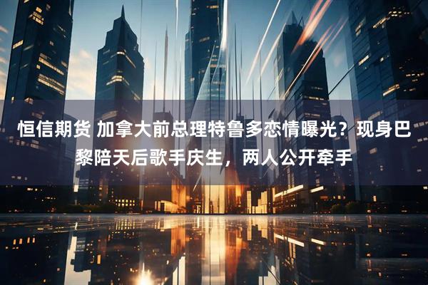 恒信期货 加拿大前总理特鲁多恋情曝光？现身巴黎陪天后歌手庆生，两人公开牵手