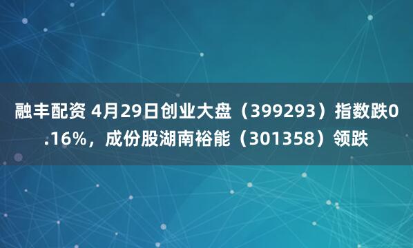 融丰配资 4月29日创业大盘（399293）指数跌0.16%，成份股湖南裕能（301358）领跌