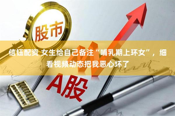 信钰配资 女生给自己备注“哺乳期上环女”，细看视频动态把我恶心坏了
