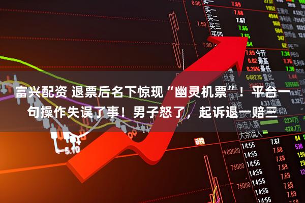 富兴配资 退票后名下惊现“幽灵机票”！平台一句操作失误了事！男子怒了，起诉退一赔三