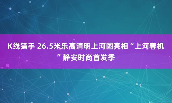 K线猎手 26.5米乐高清明上河图亮相“上河春机”静安时尚首发季