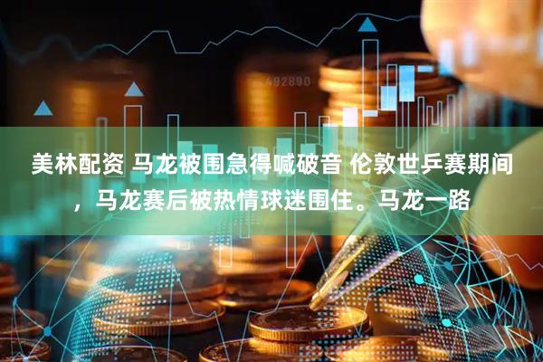 美林配资 马龙被围急得喊破音 伦敦世乒赛期间，马龙赛后被热情球迷围住。马龙一路