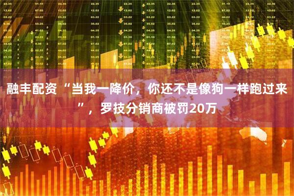 融丰配资 “当我一降价，你还不是像狗一样跑过来”，罗技分销商被罚20万
